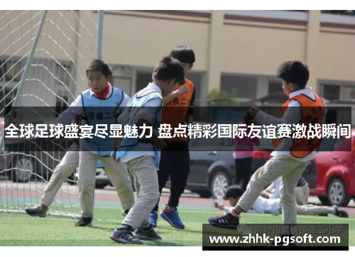 全球足球盛宴尽显魅力 盘点精彩国际友谊赛激战瞬间