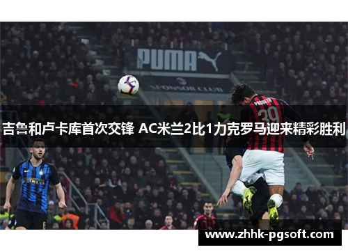 吉鲁和卢卡库首次交锋 AC米兰2比1力克罗马迎来精彩胜利