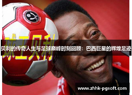 贝利的传奇人生与足球巅峰时刻回顾：巴西巨星的辉煌足迹