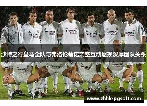 沙特之行皇马全队与弗洛伦蒂诺亲密互动展现深厚团队关系