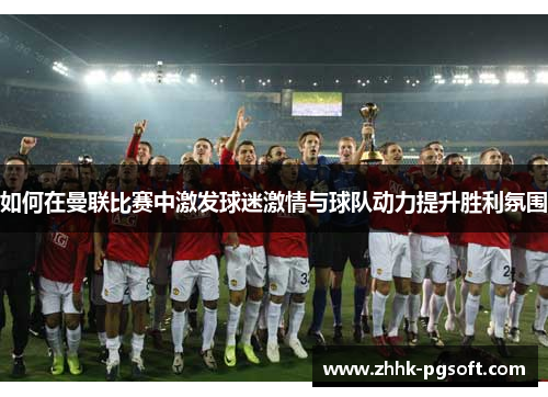 如何在曼联比赛中激发球迷激情与球队动力提升胜利氛围