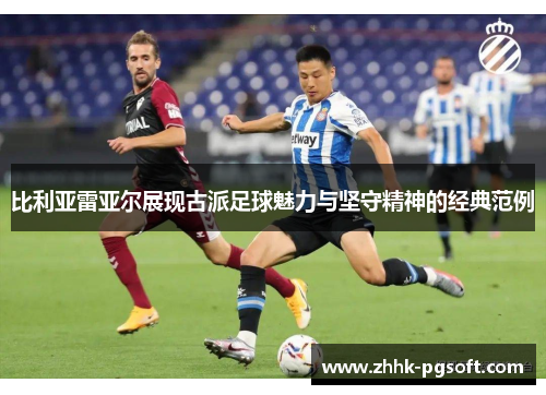 比利亚雷亚尔展现古派足球魅力与坚守精神的经典范例