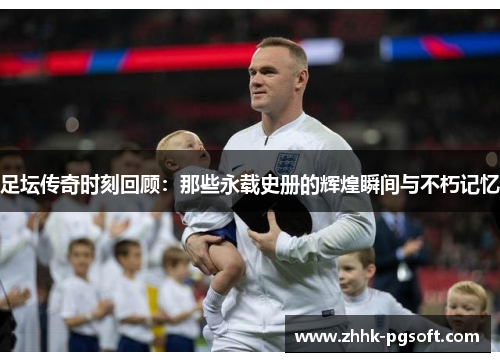 足坛传奇时刻回顾：那些永载史册的辉煌瞬间与不朽记忆