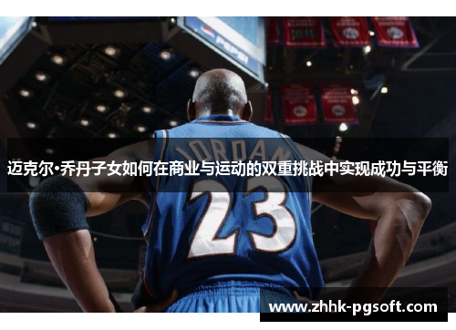 迈克尔·乔丹子女如何在商业与运动的双重挑战中实现成功与平衡